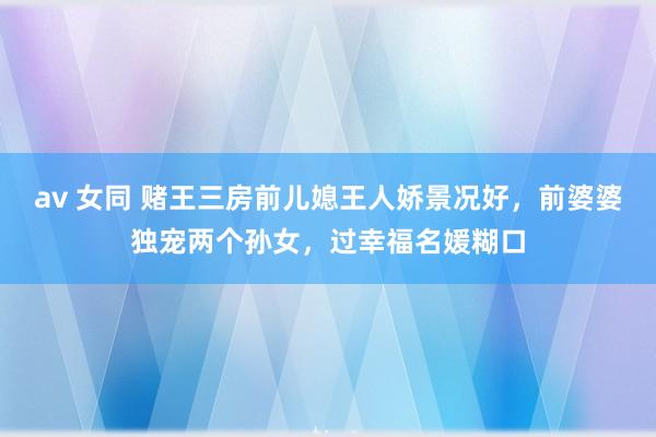 av 女同 赌王三房前儿媳王人娇景况好，前婆婆独宠两个孙女，过幸福名媛糊口