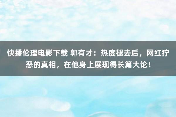 快播伦理电影下载 郭有才：热度褪去后，网红狞恶的真相，在他身上展现得长篇大论！