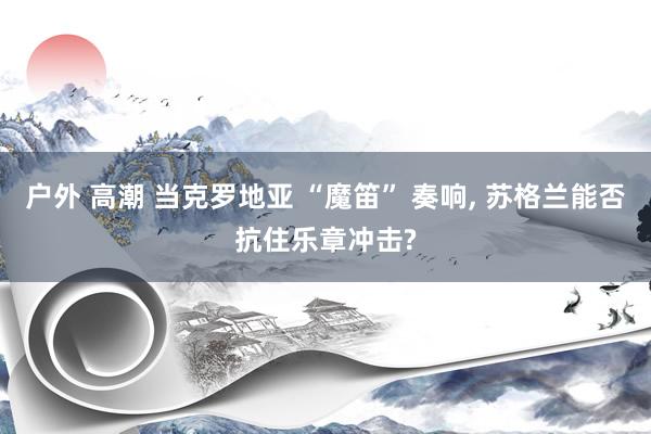 户外 高潮 当克罗地亚 “魔笛” 奏响， 苏格兰能否抗住乐章冲击?