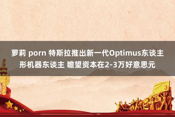 萝莉 porn 特斯拉推出新一代Optimus东谈主形机器东谈主 瞻望资本在2-3万好意思元