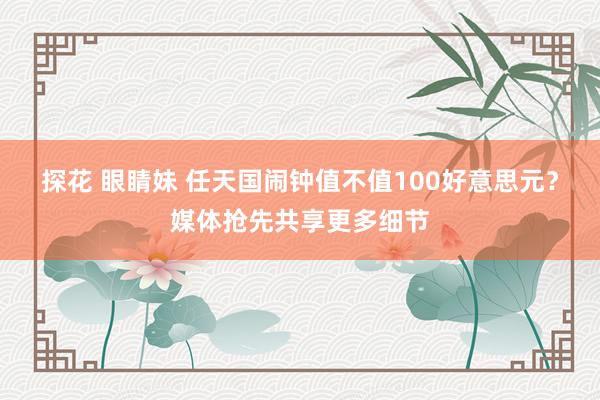 探花 眼睛妹 任天国闹钟值不值100好意思元？媒体抢先共享更多细节