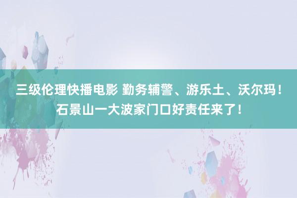 三级伦理快播电影 勤务辅警、游乐土、沃尔玛！石景山一大波家门口好责任来了！