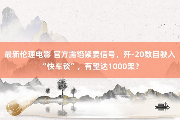 最新伦理电影 官方露馅紧要信号，歼-20数目驶入“快车谈”，有望达1000架？