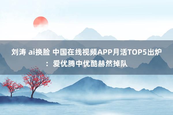 刘涛 ai换脸 中国在线视频APP月活TOP5出炉：爱优腾中优酷赫然掉队