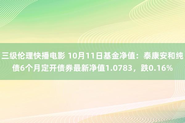 三级伦理快播电影 10月11日基金净值：泰康安和纯债6个月定开债券最新净值1.0783，跌0.16%