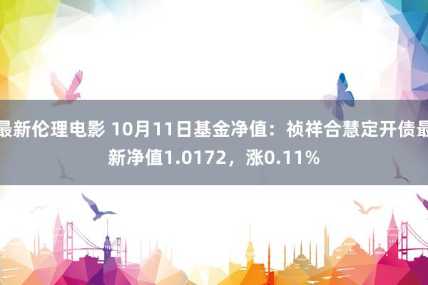 最新伦理电影 10月11日基金净值：祯祥合慧定开债最新净值1.0172，涨0.11%