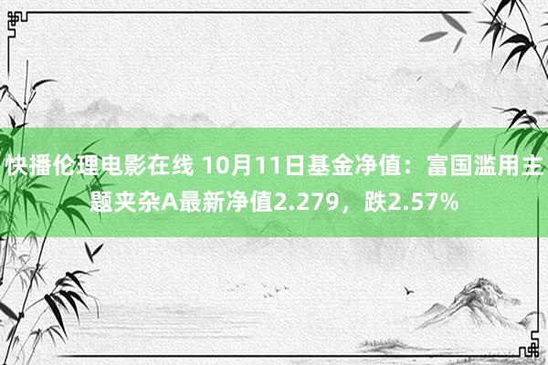 快播伦理电影在线 10月11日基金净值：富国滥用主题夹杂A最新净值2.279，跌2.57%