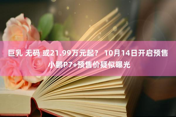 巨乳 无码 或21.99万元起？ 10月14日开启预售 小鹏P7+预售价疑似曝光