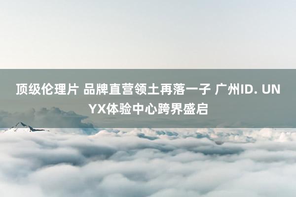 顶级伦理片 品牌直营领土再落一子 广州ID. UNYX体验中心跨界盛启