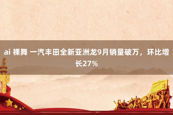 ai 裸舞 一汽丰田全新亚洲龙9月销量破万，环比增长27%