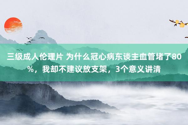 三级成人伦理片 为什么冠心病东谈主血管堵了80%，我却不建议放支架，3个意义讲清