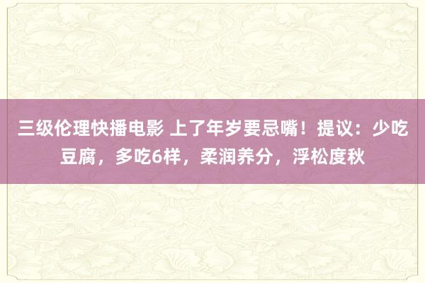 三级伦理快播电影 上了年岁要忌嘴！提议：少吃豆腐，多吃6样，柔润养分，浮松度秋