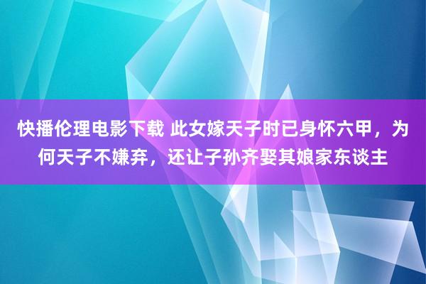 快播伦理电影下载 此女嫁天子时已身怀六甲，为何天子不嫌弃，还让子孙齐娶其娘家东谈主