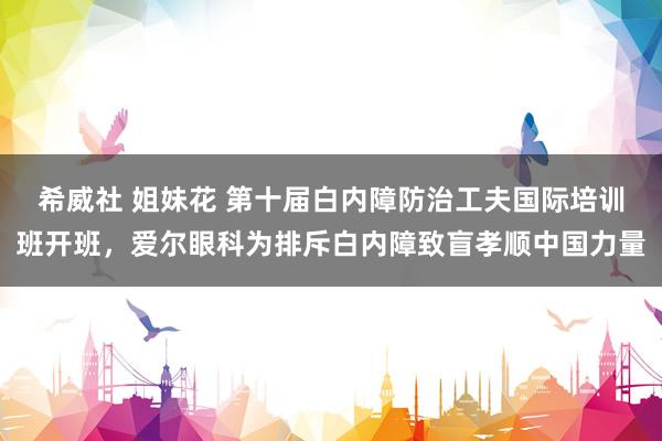 希威社 姐妹花 第十届白内障防治工夫国际培训班开班，爱尔眼科为排斥白内障致盲孝顺中国力量