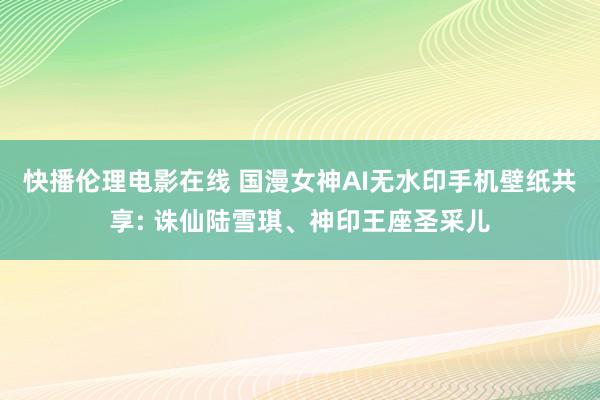 快播伦理电影在线 国漫女神AI无水印手机壁纸共享: 诛仙陆雪琪、神印王座圣采儿