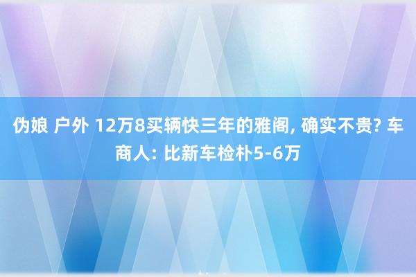 伪娘 户外 12万8买辆快三年的雅阁， 确实不贵? 车商人: 比新车检朴5-6万