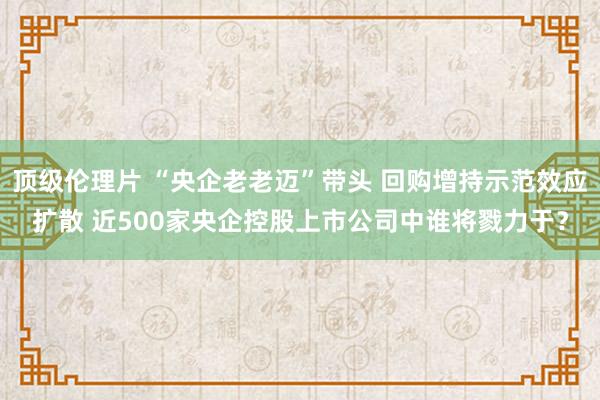 顶级伦理片 “央企老老迈”带头 回购增持示范效应扩散 近500家央企控股上市公司中谁将戮力于？