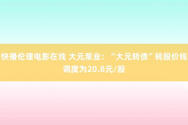 快播伦理电影在线 大元泵业：“大元转债”转股价钱调度为20.8元/股