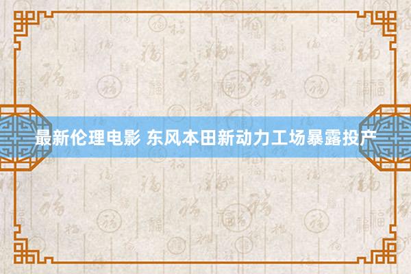 最新伦理电影 东风本田新动力工场暴露投产