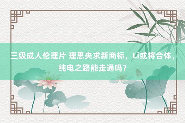 三级成人伦理片 理思央求新商标，Li或将合体，纯电之路能走通吗？