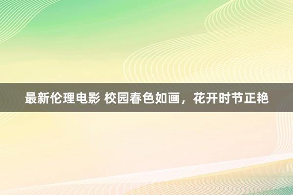 最新伦理电影 校园春色如画，花开时节正艳