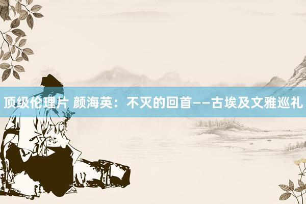 顶级伦理片 颜海英：不灭的回首——古埃及文雅巡礼