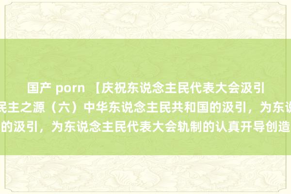 国产 porn 【庆祝东说念主民代表大会汲引七十周年】东说念主民民主之源（六）中华东说念主民共和国的汲引，为东说念主民代表大会轨制的认真开导创造了根底要求