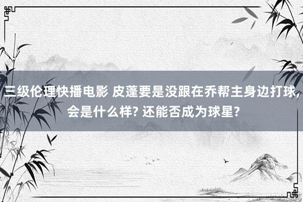 三级伦理快播电影 皮蓬要是没跟在乔帮主身边打球， 会是什么样? 还能否成为球星?