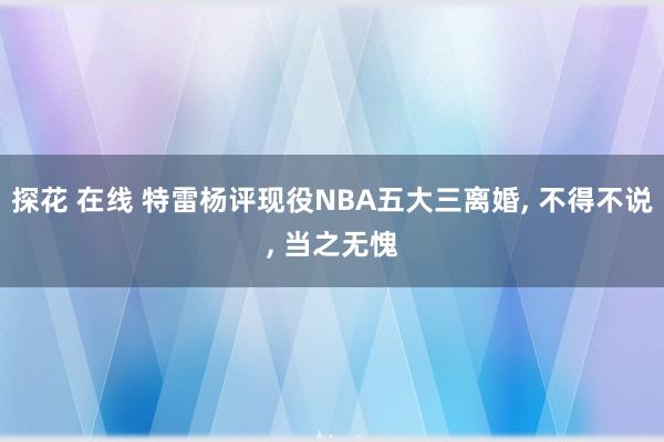 探花 在线 特雷杨评现役NBA五大三离婚， 不得不说， 当之无愧