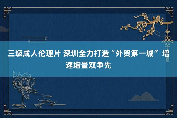 三级成人伦理片 深圳全力打造“外贸第一城” 增速增量双争先