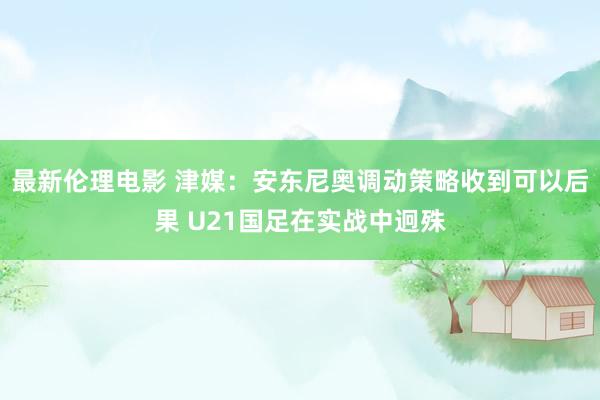 最新伦理电影 津媒：安东尼奥调动策略收到可以后果 U21国足在实战中迥殊