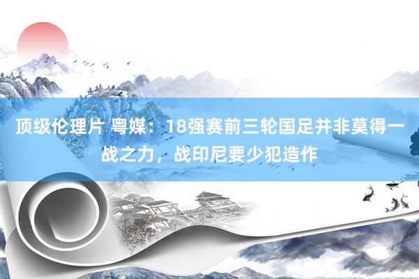 顶级伦理片 粤媒：18强赛前三轮国足并非莫得一战之力，战印尼要少犯造作