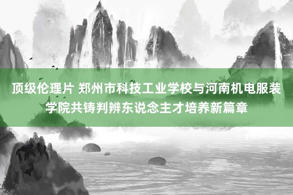 顶级伦理片 郑州市科技工业学校与河南机电服装学院共铸判辨东说念主才培养新篇章