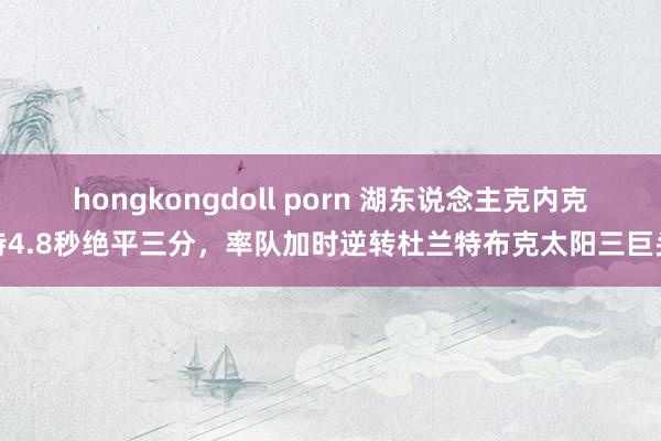 hongkongdoll porn 湖东说念主克内克特4.8秒绝平三分，率队加时逆转杜兰特布克太阳三巨头