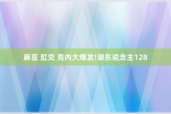 麻豆 肛交 克内大爆发!湖东说念主128