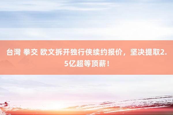 台灣 拳交 欧文拆开独行侠续约报价，坚决提取2.5亿超等顶薪！