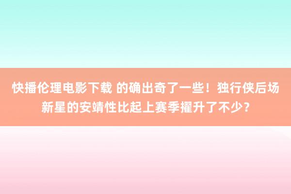 快播伦理电影下载 的确出奇了一些！独行侠后场新星的安靖性比起上赛季擢升了不少？