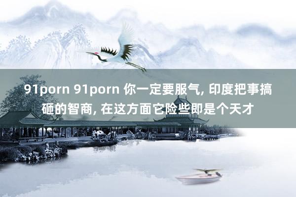 91porn 91porn 你一定要服气， 印度把事搞砸的智商， 在这方面它险些即是个天才