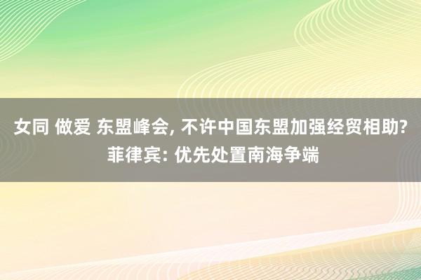 女同 做爱 东盟峰会， 不许中国东盟加强经贸相助? 菲律宾: 优先处置南海争端