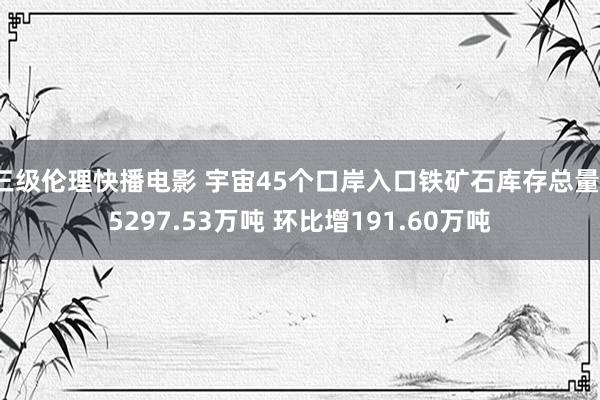 三级伦理快播电影 宇宙45个口岸入口铁矿石库存总量15297.53万吨 环比增191.60万吨