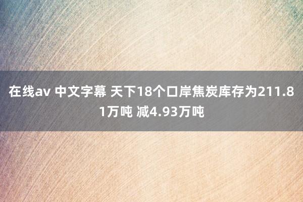 在线av 中文字幕 天下18个口岸焦炭库存为211.81万吨 减4.93万吨