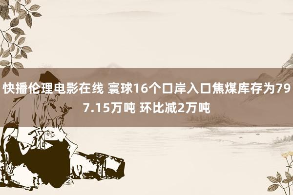 快播伦理电影在线 寰球16个口岸入口焦煤库存为797.15万吨 环比减2万吨