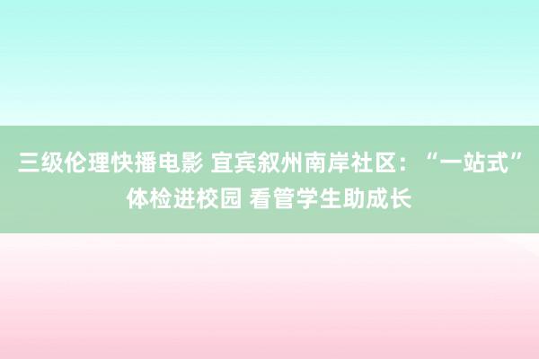 三级伦理快播电影 宜宾叙州南岸社区：“一站式”体检进校园 看管学生助成长