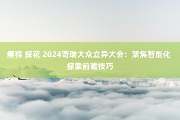 瘦猴 探花 2024奇瑞大众立异大会：聚焦智能化 探索前瞻技巧