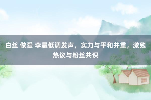 白丝 做爱 李晨低调发声，实力与平和并重，激勉热议与粉丝共识