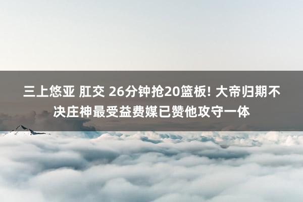 三上悠亚 肛交 26分钟抢20篮板! 大帝归期不决庄神最受益费媒已赞他攻守一体