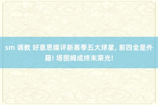 sm 调教 好意思媒评新赛季五大球星， 前四全是外籍! 塔图姆成终末荣光!