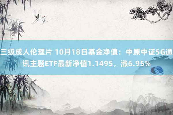 三级成人伦理片 10月18日基金净值：中原中证5G通讯主题ETF最新净值1.1495，涨6.95%