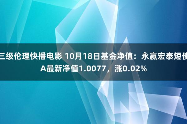 三级伦理快播电影 10月18日基金净值：永赢宏泰短债A最新净值1.0077，涨0.02%