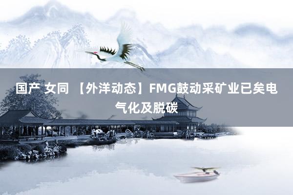 国产 女同 【外洋动态】FMG鼓动采矿业已矣电气化及脱碳